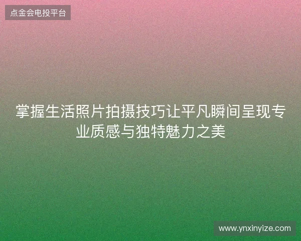 掌握生活照片拍摄技巧让平凡瞬间呈现专业质感与独特魅力之美